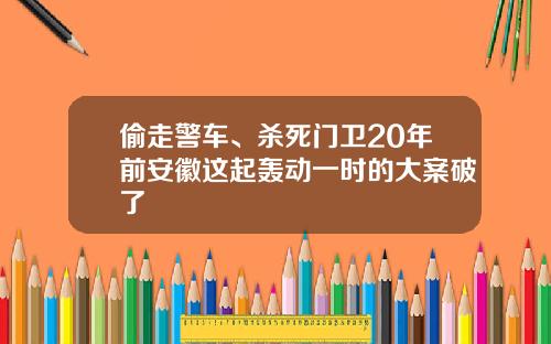 偷走警车、杀死门卫20年前安徽这起轰动一时的大案破了