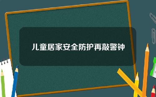 儿童居家安全防护再敲警钟