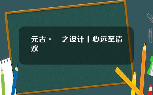 元古·無之设计丨心远至清欢