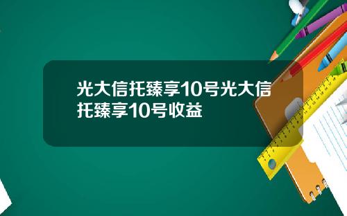 光大信托臻享10号光大信托臻享10号收益