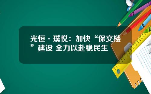 光恒·璞悦：加快“保交楼”建设 全力以赴稳民生