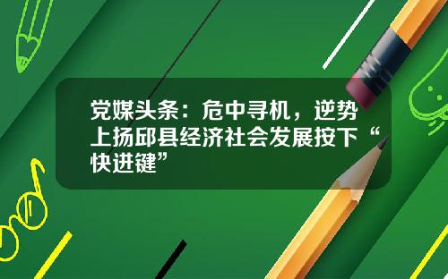 党媒头条：危中寻机，逆势上扬邱县经济社会发展按下“快进键”