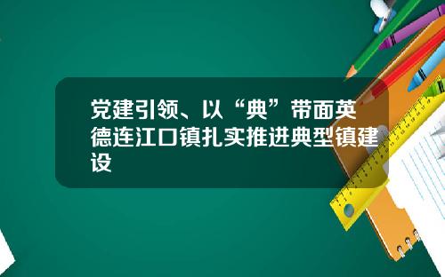 党建引领、以“典”带面英德连江口镇扎实推进典型镇建设