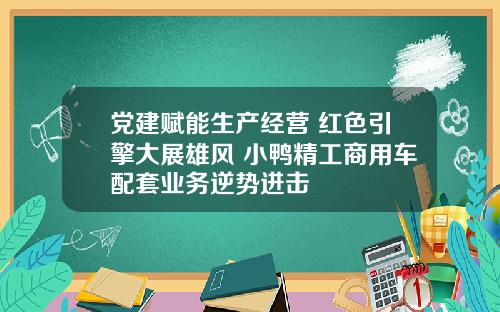 党建赋能生产经营 红色引擎大展雄风 小鸭精工商用车配套业务逆势进击