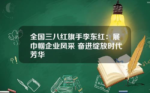 全国三八红旗手李东红：展巾帼企业风采 奋进绽放时代芳华