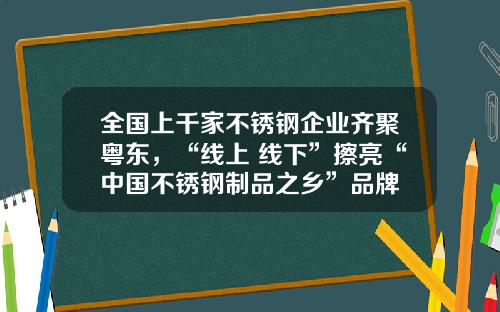 全国上千家不锈钢企业齐聚粤东，“线上+线下”擦亮“中国不锈钢制品之乡”品牌