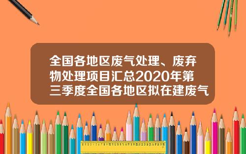 全国各地区废气处理、废弃物处理项目汇总2020年第三季度全国各地区拟在建废气治理、废弃物处理项目名