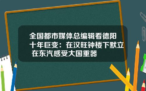 全国都市媒体总编辑看德阳十年巨变：在汉旺钟楼下默立 在东汽感受大国重器