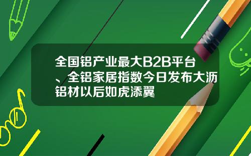 全国铝产业最大B2B平台、全铝家居指数今日发布大沥铝材以后如虎添翼
