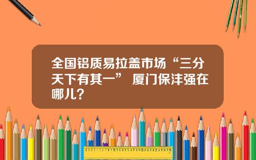 全国铝质易拉盖市场“三分天下有其一” 厦门保沣强在哪儿？