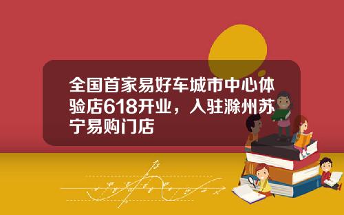 全国首家易好车城市中心体验店618开业，入驻滁州苏宁易购门店
