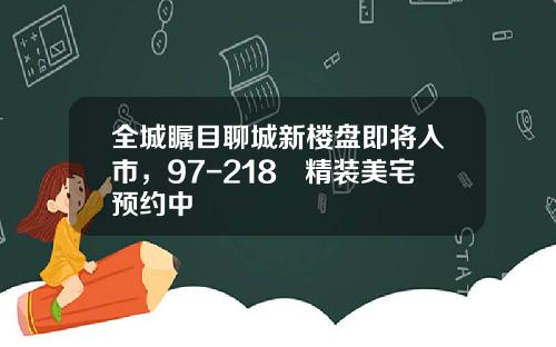 全城瞩目聊城新楼盘即将入市，97-218㎡精装美宅预约中