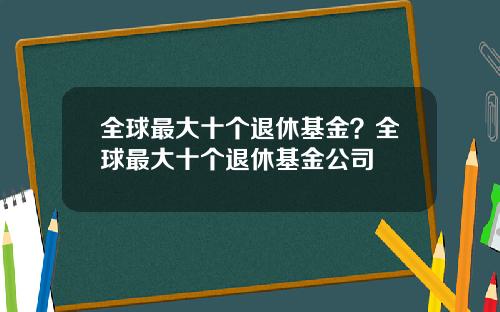 全球最大十个退休基金？全球最大十个退休基金公司