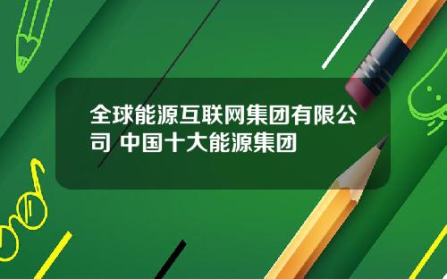 全球能源互联网集团有限公司 中国十大能源集团