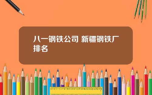 八一钢铁公司 新疆钢铁厂排名
