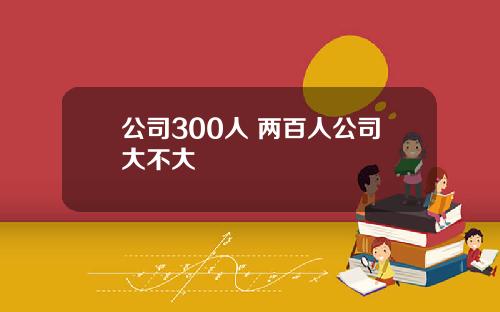公司300人 两百人公司大不大