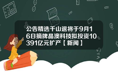 公告精选千山退将于9月16日摘牌晶澳科技拟投资10391亿元扩产【新闻】
