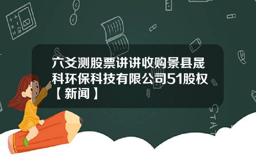 六爻测股票讲讲收购景县晟科环保科技有限公司51股权【新闻】