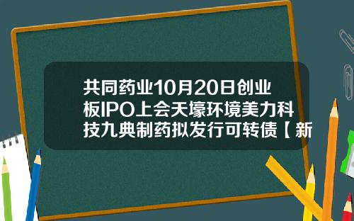 共同药业10月20日创业板IPO上会天壕环境美力科技九典制药拟发行可转债【新闻】