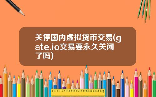 关停国内虚拟货币交易(gate.io交易要永久关闭了吗)