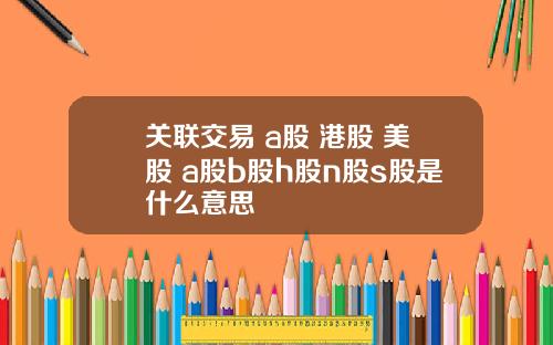 关联交易 a股 港股 美股 a股b股h股n股s股是什么意思