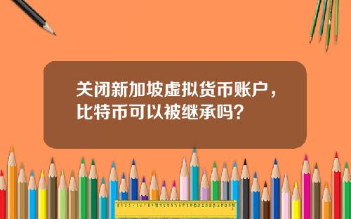 关闭新加坡虚拟货币账户，比特币可以被继承吗？