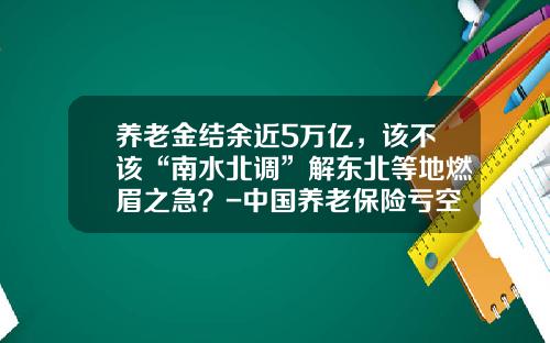 养老金结余近5万亿，该不该“南水北调”解东北等地燃眉之急？-中国养老保险亏空多少