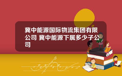 冀中能源国际物流集团有限公司 冀中能源下属多少子公司