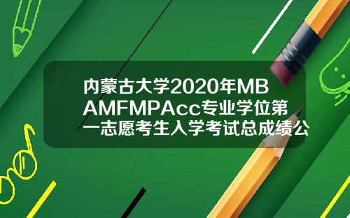 内蒙古大学2020年MBAMFMPAcc专业学位第一志愿考生入学考试总成绩公示