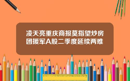 凌天亮重庆商报莫指望炒房团援军A股二季度延续两难