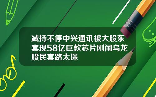 减持不停中兴通讯被大股东套现58亿巨款芯片刚闹乌龙股民套路太深