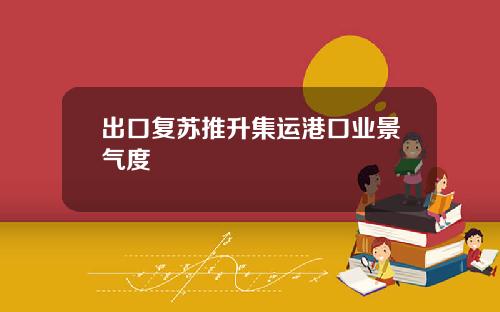 出口复苏推升集运港口业景气度
