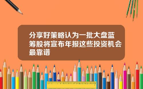 分享好策略认为一批大盘蓝筹股将宣布年报这些投资机会最靠谱