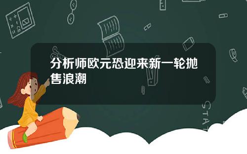 分析师欧元恐迎来新一轮抛售浪潮