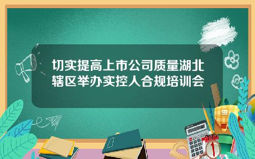 切实提高上市公司质量湖北辖区举办实控人合规培训会