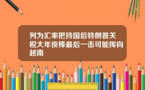列为汇率把持国后特朗普关税大年夜棒最后一击可能挥向越南