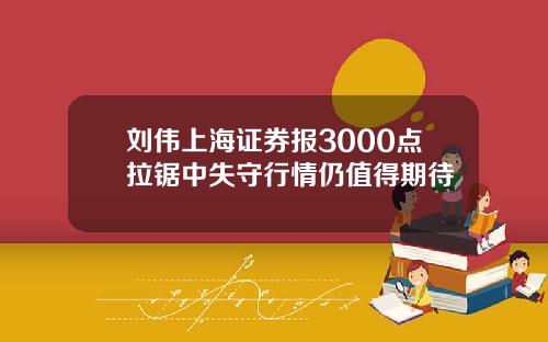 刘伟上海证券报3000点拉锯中失守行情仍值得期待