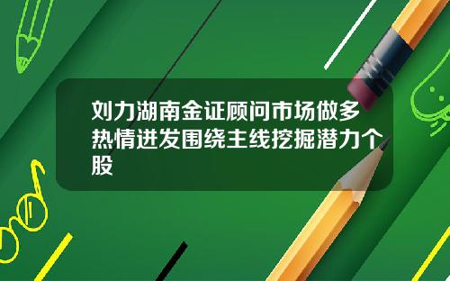 刘力湖南金证顾问市场做多热情迸发围绕主线挖掘潜力个股