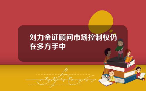 刘力金证顾问市场控制权仍在多方手中