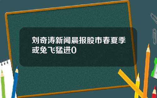 刘奇涛新闻晨报股市春夏季或兔飞猛进0
