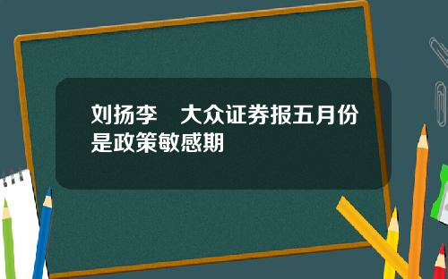 刘扬李喆大众证券报五月份是政策敏感期