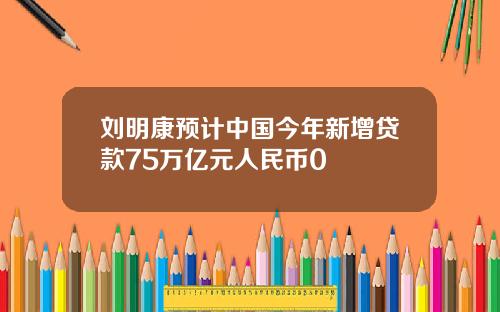 刘明康预计中国今年新增贷款75万亿元人民币0