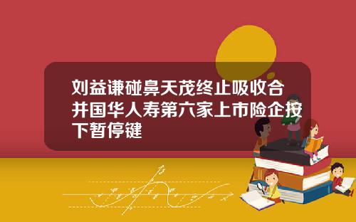 刘益谦碰鼻天茂终止吸收合并国华人寿第六家上市险企按下暂停键