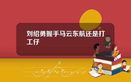 刘绍勇握手马云东航还是打工仔