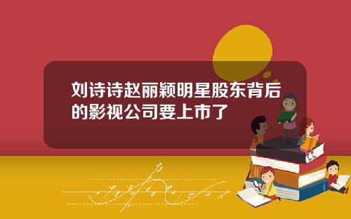 刘诗诗赵丽颖明星股东背后的影视公司要上市了