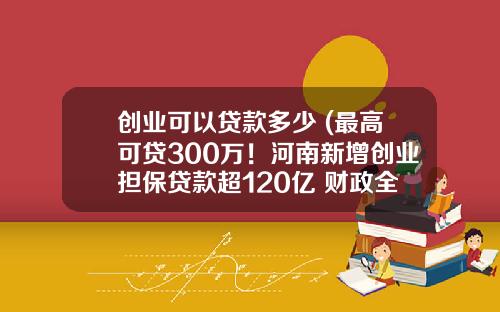 创业可以贷款多少 (最高可贷300万！河南新增创业担保贷款超120亿 财政全额贴息)