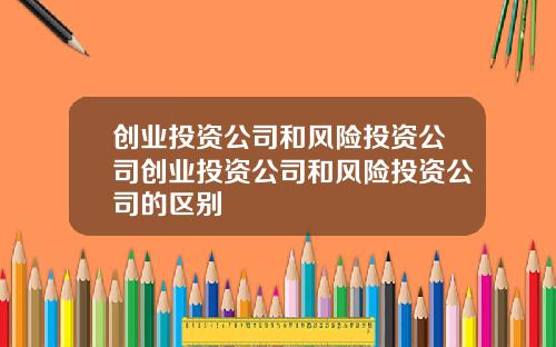 创业投资公司和风险投资公司创业投资公司和风险投资公司的区别