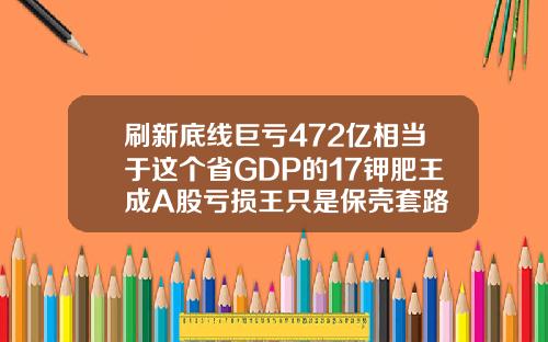 刷新底线巨亏472亿相当于这个省GDP的17钾肥王成A股亏损王只是保壳套路
