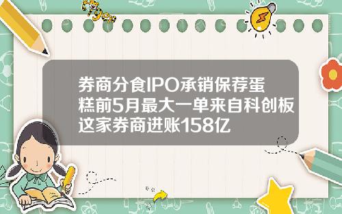 券商分食IPO承销保荐蛋糕前5月最大一单来自科创板这家券商进账158亿