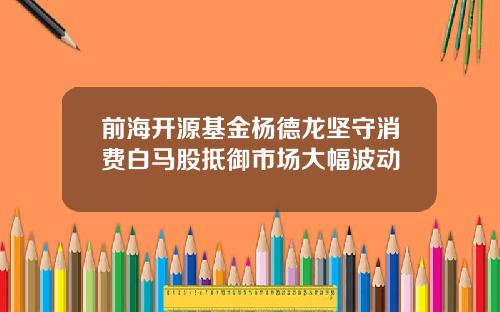 前海开源基金杨德龙坚守消费白马股抵御市场大幅波动